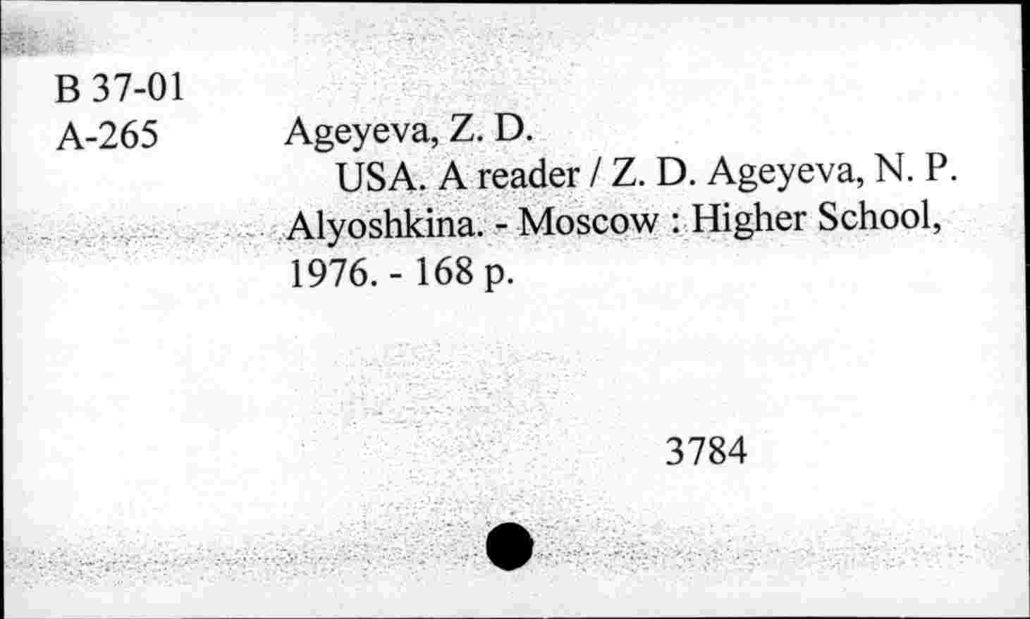 ﻿В 37-01 А-265	Ageyeva, Z. D. USA. A reader / Z. D. Ageyeva, N. P.
-. • •	Alyoshkina. - Moscow : Higher School, 1976. - 168 p.
3784